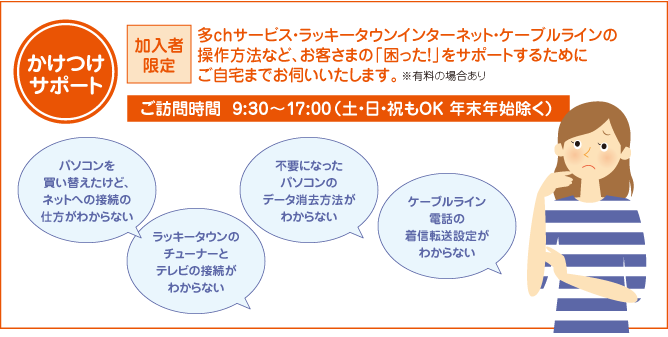 ラッキータウン光テレビ・ラッキータウン光ネット・ラッキータウン光デンワの操作方法など、お客さまの「困った！」をサポートするためにご自宅まで無料でお伺いいたします。