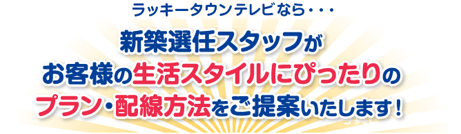 新築選任スタッフがお客様の生活スタイルにぴったりのプラン・配線方法をご提案いたします！